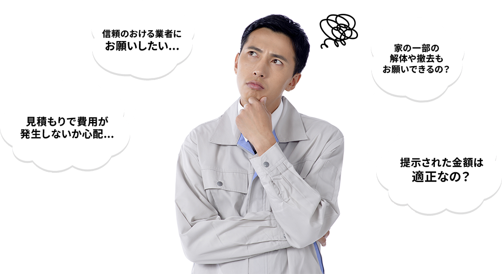信頼のおける業者にお願いしたい... 見積もりで費用が発生しないか心配... 家の一部の解体や撤去もお願いできるの? 提示された金額は適正なの?